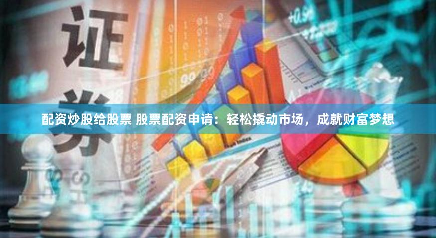 配资炒股给股票 股票配资申请：轻松撬动市场，成就财富梦想