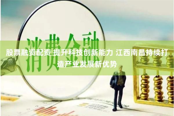 股票融资配资 提升科技创新能力 江西南昌持续打造产业发展新优势