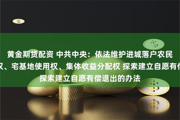 黄金期货配资 中共中央：依法维护进城落户农民的土地承包权、宅基地使用权、集体收益分配权 探索建立自愿有偿退出的办法