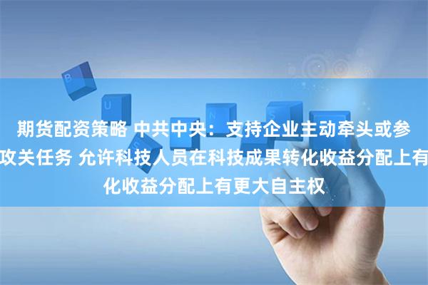 期货配资策略 中共中央：支持企业主动牵头或参与国家科技攻关任务 允许科技人员在科技成果转化收益分配上有更大自主权