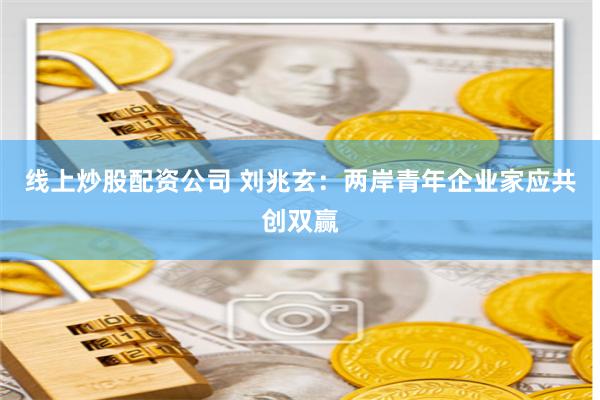 线上炒股配资公司 刘兆玄：两岸青年企业家应共创双赢