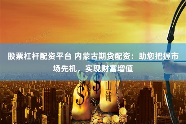 股票杠杆配资平台 内蒙古期货配资：助您把握市场先机，实现财富增值