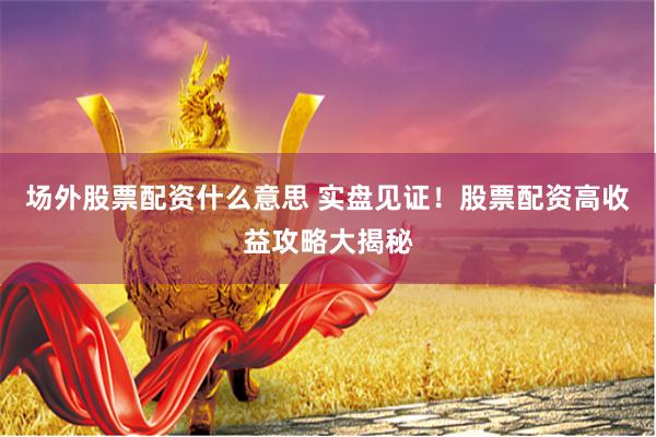 场外股票配资什么意思 实盘见证!股票配资高收益攻略大揭秘