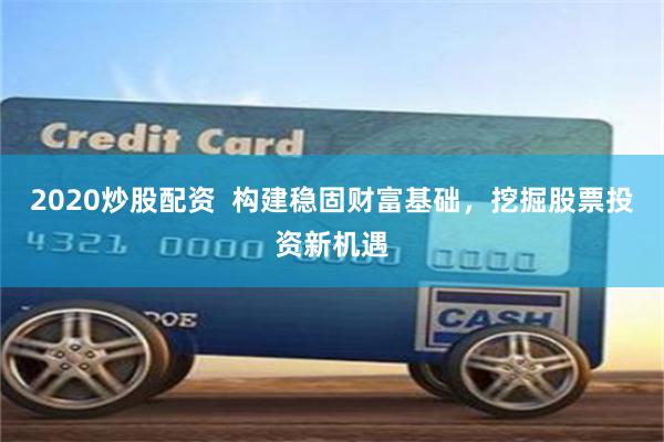 2020炒股配资  构建稳固财富基础，挖掘股票投资新机遇